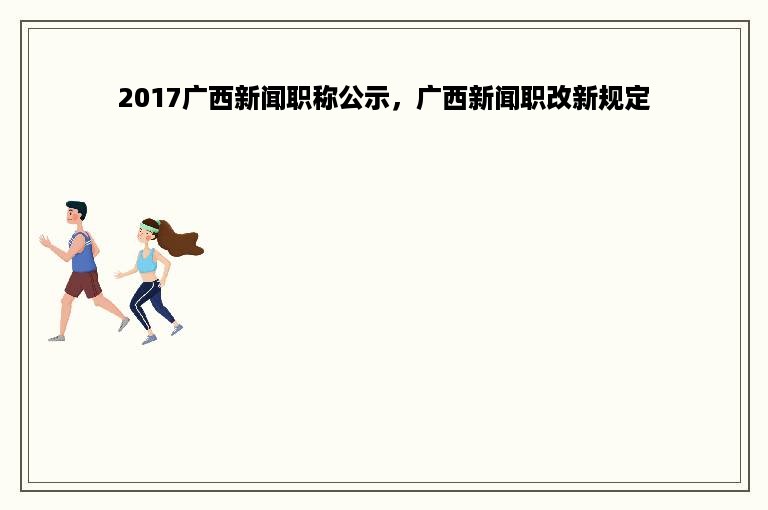 2017广西新闻职称公示，广西新闻职改新规定