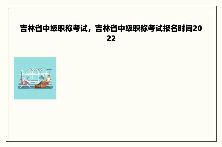 吉林省中级职称考试，吉林省中级职称考试报名时间2022