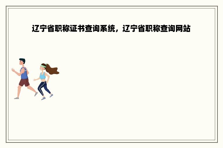 辽宁省职称证书查询系统，辽宁省职称查询网站
