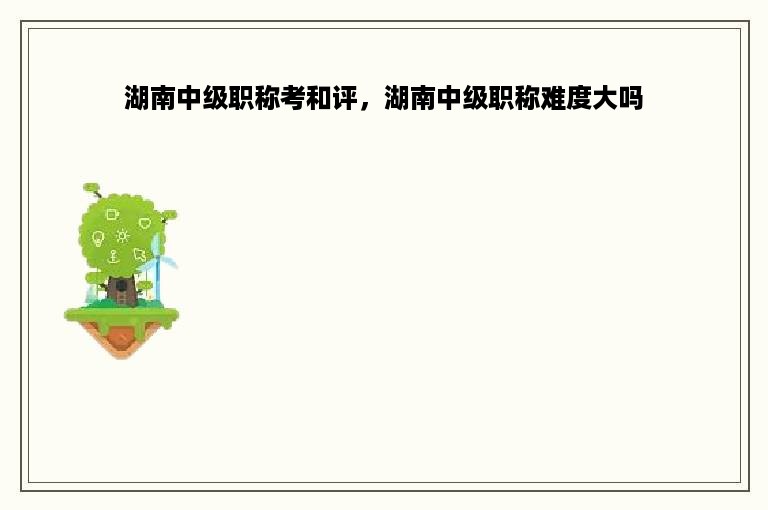 湖南中级职称考和评，湖南中级职称难度大吗