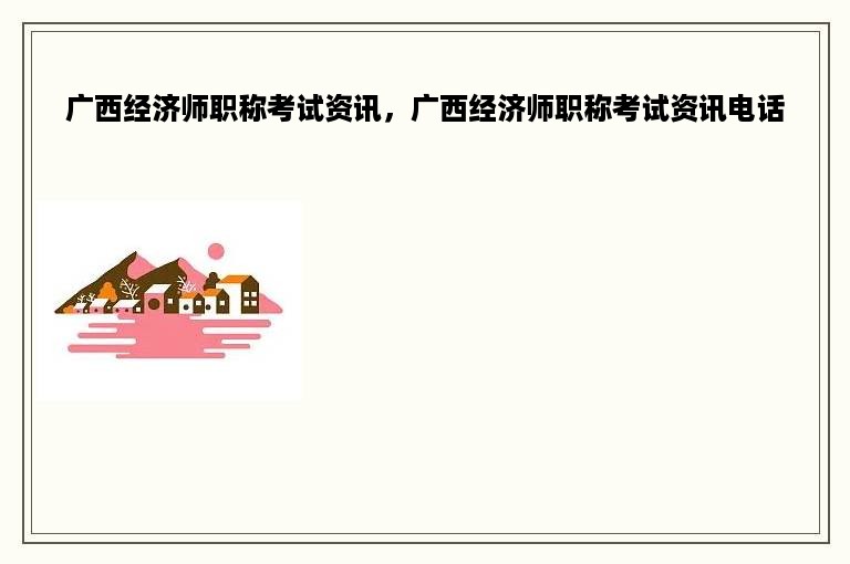 广西经济师职称考试资讯，广西经济师职称考试资讯电话