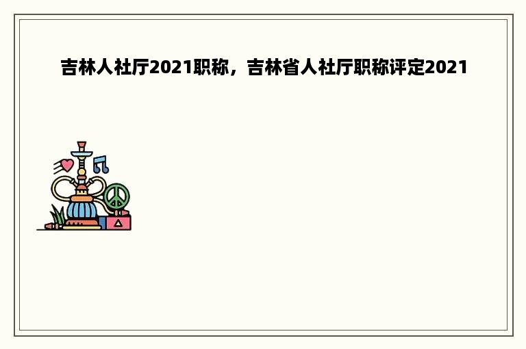 吉林人社厅2021职称，吉林省人社厅职称评定2021