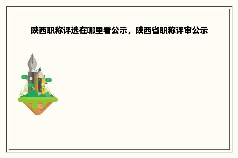 陕西职称评选在哪里看公示，陕西省职称评审公示