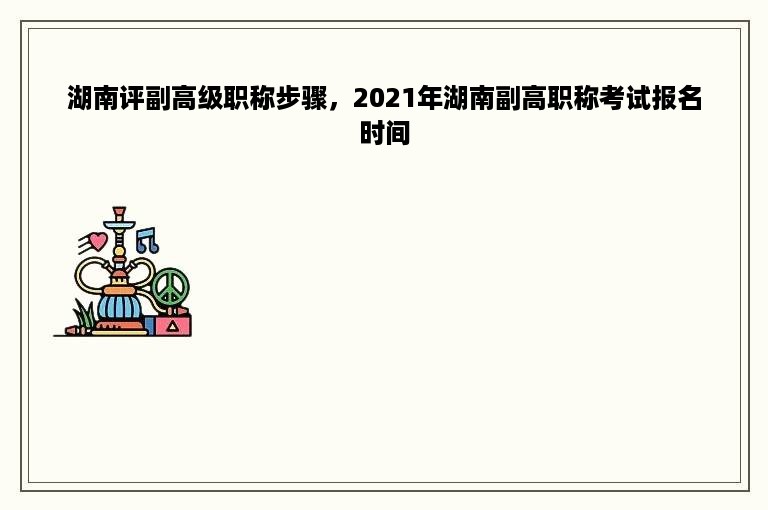 湖南评副高级职称步骤，2021年湖南副高职称考试报名时间
