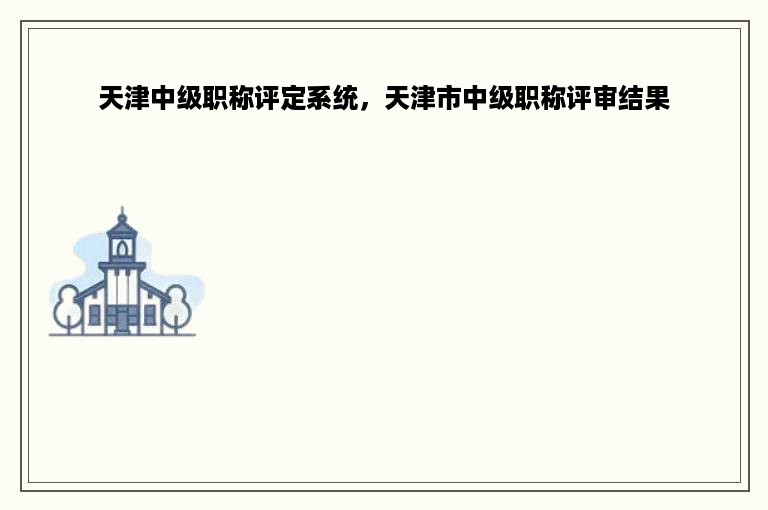 天津中级职称评定系统，天津市中级职称评审结果