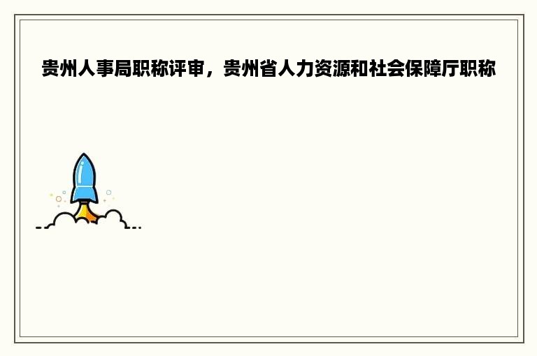 贵州人事局职称评审，贵州省人力资源和社会保障厅职称