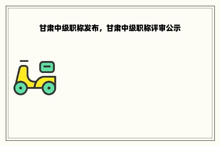 甘肃中级职称发布，甘肃中级职称评审公示