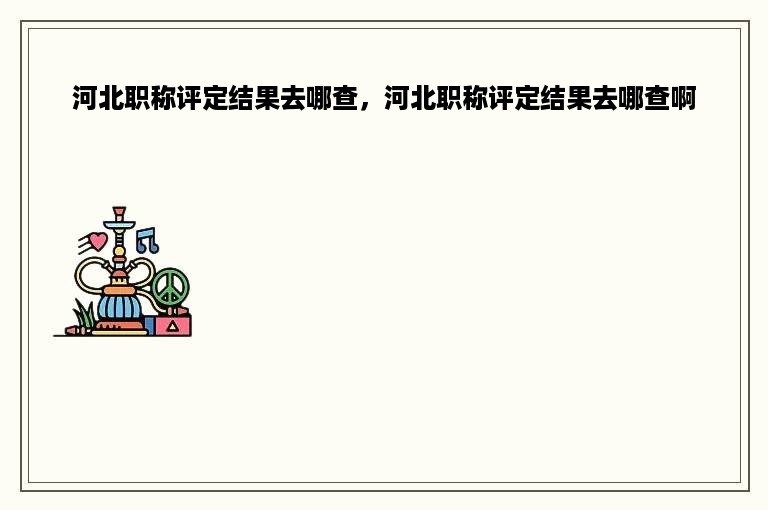 河北职称评定结果去哪查，河北职称评定结果去哪查啊