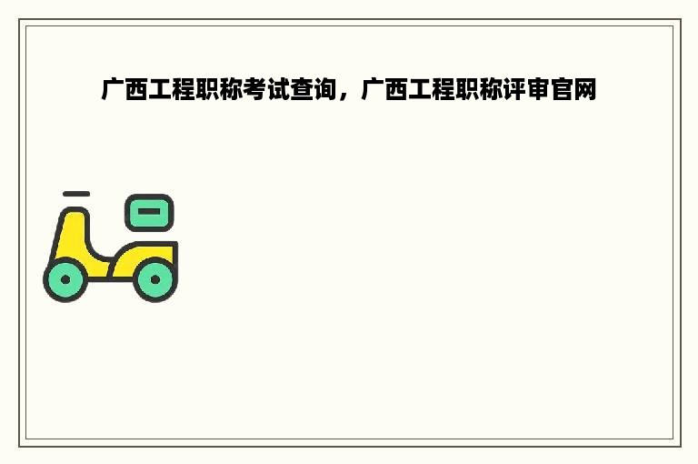 广西工程职称考试查询，广西工程职称评审官网