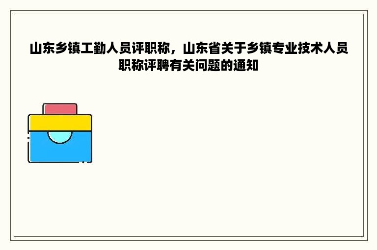 山东乡镇工勤人员评职称，山东省关于乡镇专业技术人员职称评聘有关问题的通知