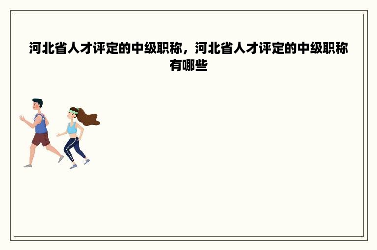 河北省人才评定的中级职称，河北省人才评定的中级职称有哪些
