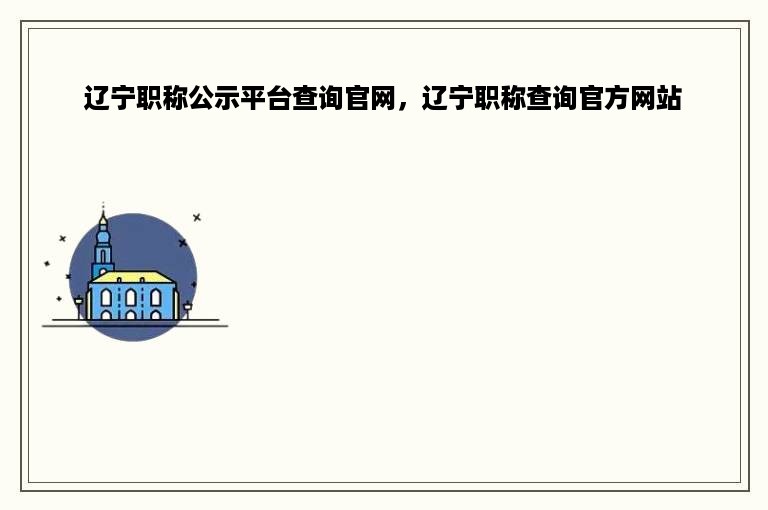 辽宁职称公示平台查询官网，辽宁职称查询官方网站