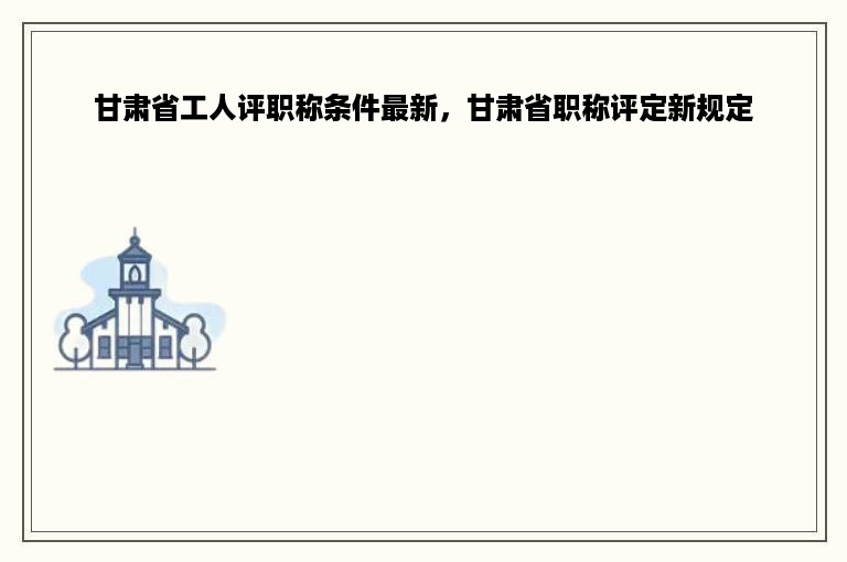 甘肃省工人评职称条件最新，甘肃省职称评定新规定