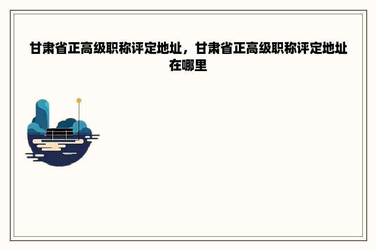 甘肃省正高级职称评定地址，甘肃省正高级职称评定地址在哪里