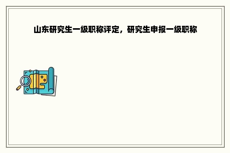 山东研究生一级职称评定，研究生申报一级职称