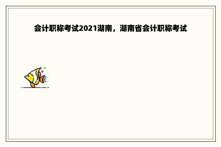 会计职称考试2021湖南，湖南省会计职称考试