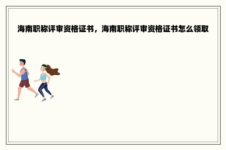 海南职称评审资格证书，海南职称评审资格证书怎么领取