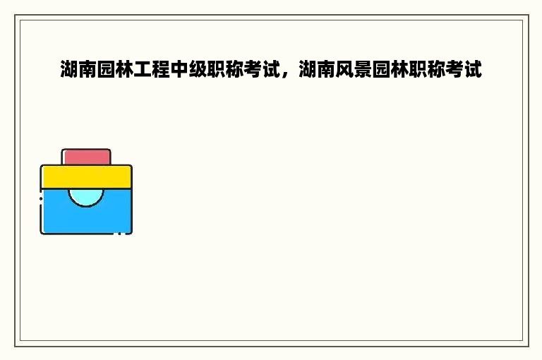 湖南园林工程中级职称考试，湖南风景园林职称考试