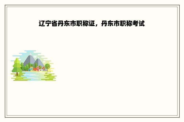 辽宁省丹东市职称证，丹东市职称考试