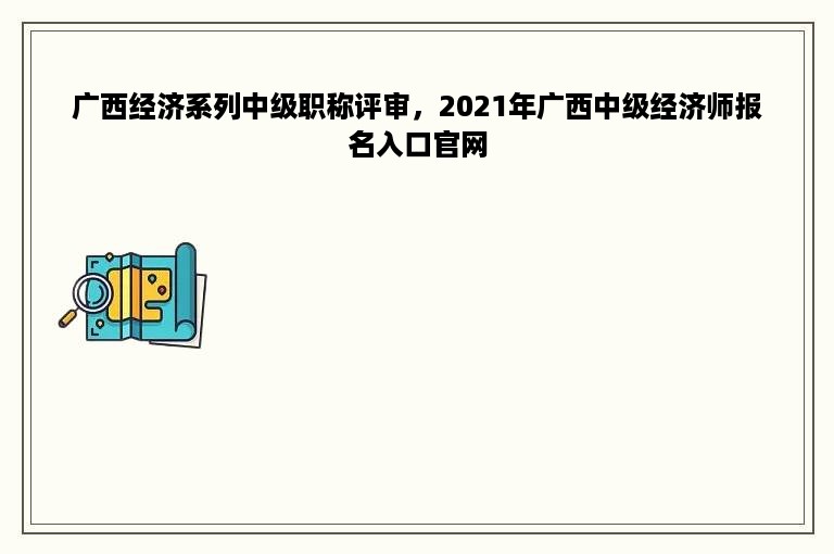 广西经济系列中级职称评审，2021年广西中级经济师报名入口官网