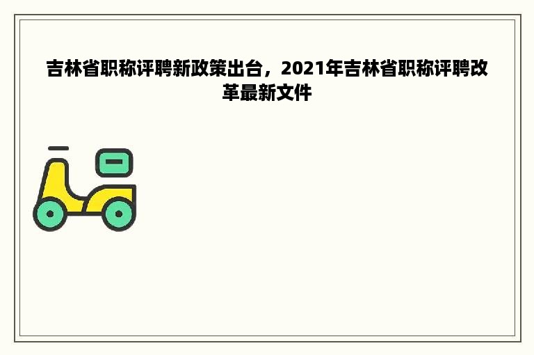 吉林省职称评聘新政策出台，2021年吉林省职称评聘改革最新文件