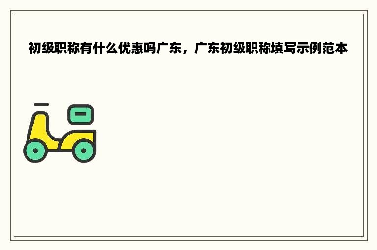 初级职称有什么优惠吗广东，广东初级职称填写示例范本