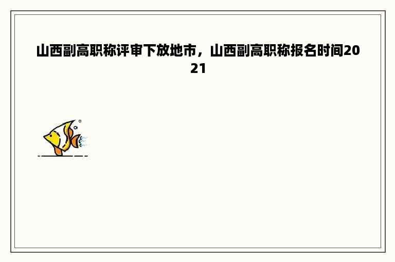 山西副高职称评审下放地市，山西副高职称报名时间2021