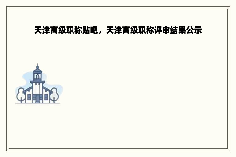 天津高级职称贴吧，天津高级职称评审结果公示