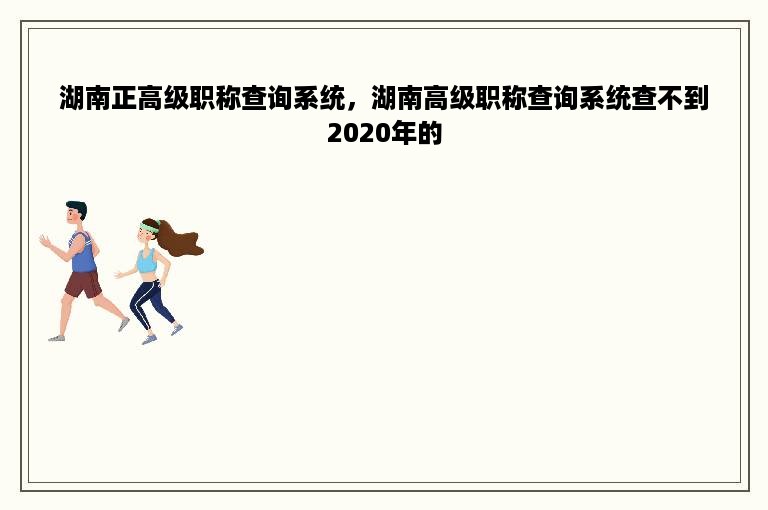 湖南正高级职称查询系统，湖南高级职称查询系统查不到2020年的