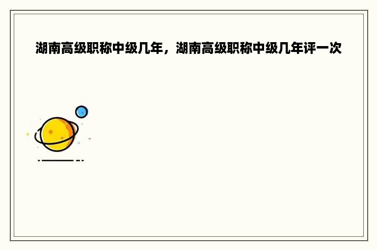 湖南高级职称中级几年，湖南高级职称中级几年评一次