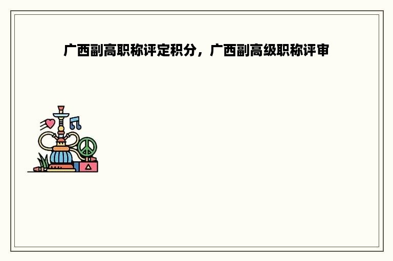 广西副高职称评定积分，广西副高级职称评审