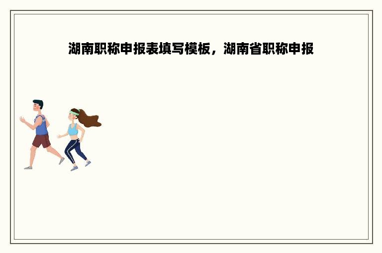 湖南职称申报表填写模板，湖南省职称申报