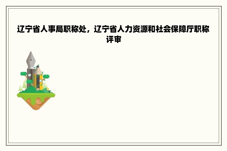 辽宁省人事局职称处，辽宁省人力资源和社会保障厅职称评审
