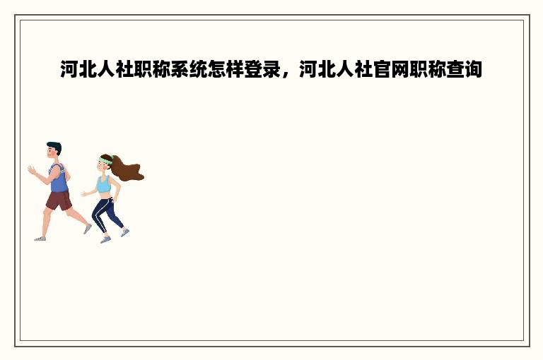 河北人社职称系统怎样登录，河北人社官网职称查询