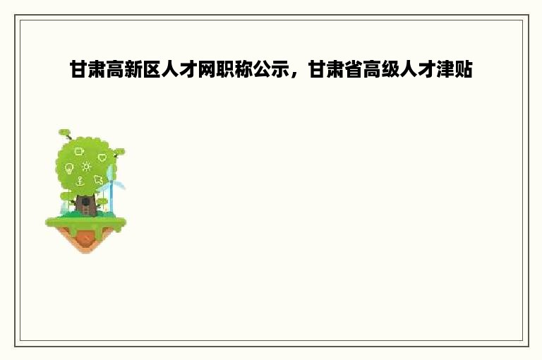 甘肃高新区人才网职称公示，甘肃省高级人才津贴
