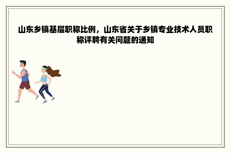 山东乡镇基层职称比例，山东省关于乡镇专业技术人员职称评聘有关问题的通知
