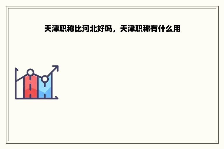 天津职称比河北好吗，天津职称有什么用