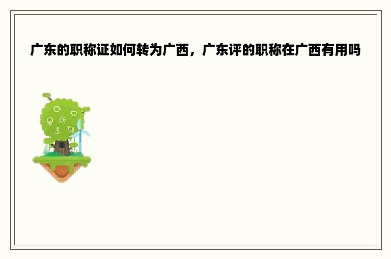 广东的职称证如何转为广西，广东评的职称在广西有用吗