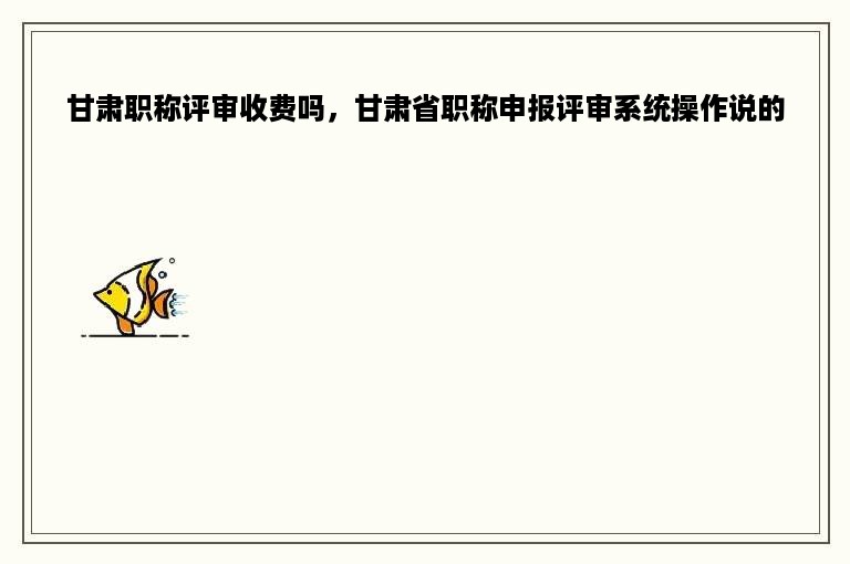 甘肃职称评审收费吗，甘肃省职称申报评审系统操作说的