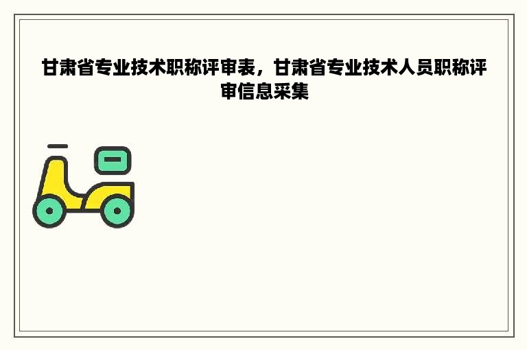 甘肃省专业技术职称评审表，甘肃省专业技术人员职称评审信息采集