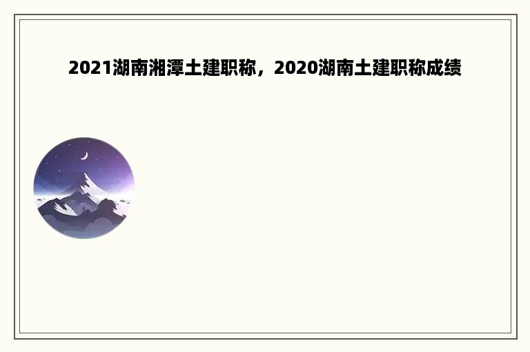 2021湖南湘潭土建职称，2020湖南土建职称成绩