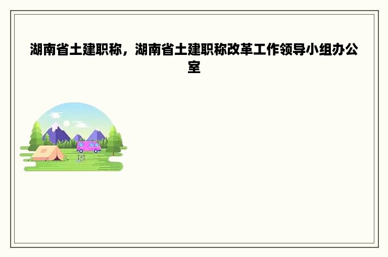 湖南省土建职称，湖南省土建职称改革工作领导小组办公室