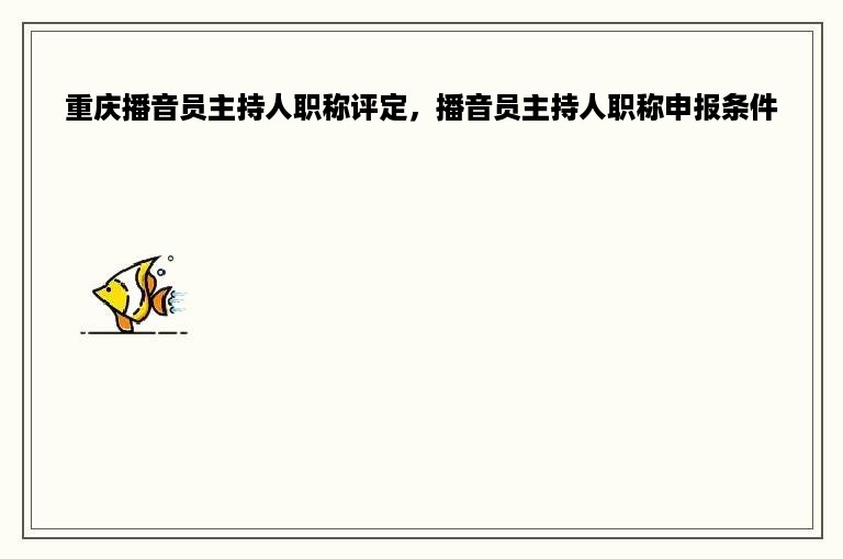 重庆播音员主持人职称评定，播音员主持人职称申报条件