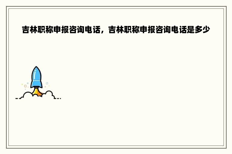 吉林职称申报咨询电话，吉林职称申报咨询电话是多少