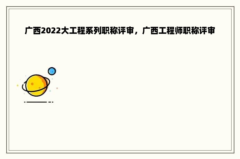 广西2022大工程系列职称评审，广西工程师职称评审