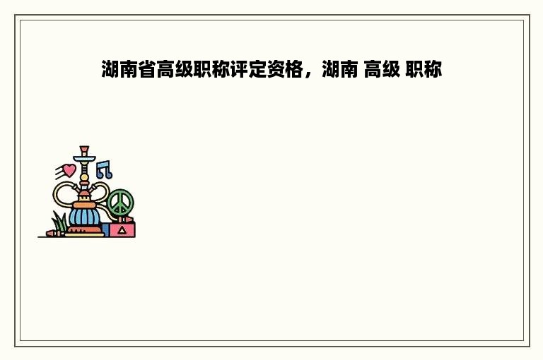 湖南省高级职称评定资格，湖南 高级 职称
