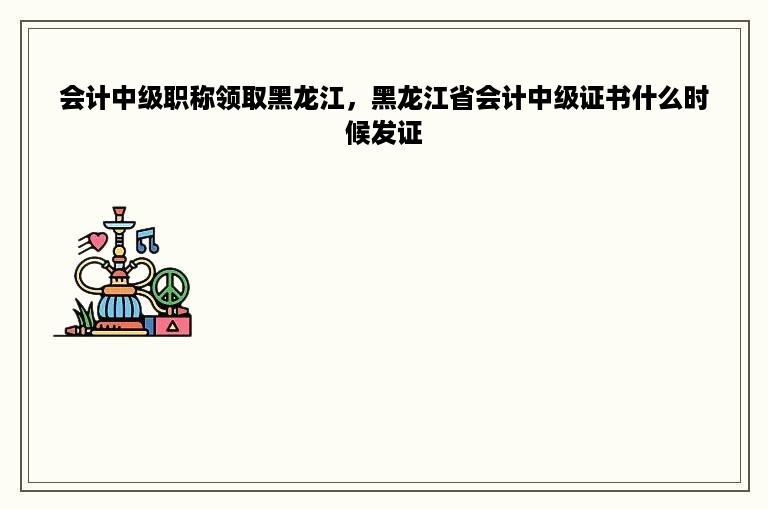 会计中级职称领取黑龙江，黑龙江省会计中级证书什么时候发证