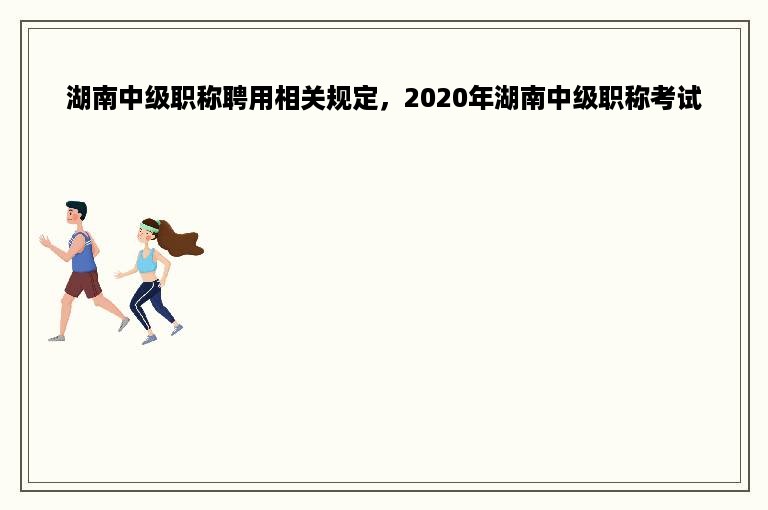湖南中级职称聘用相关规定，2020年湖南中级职称考试