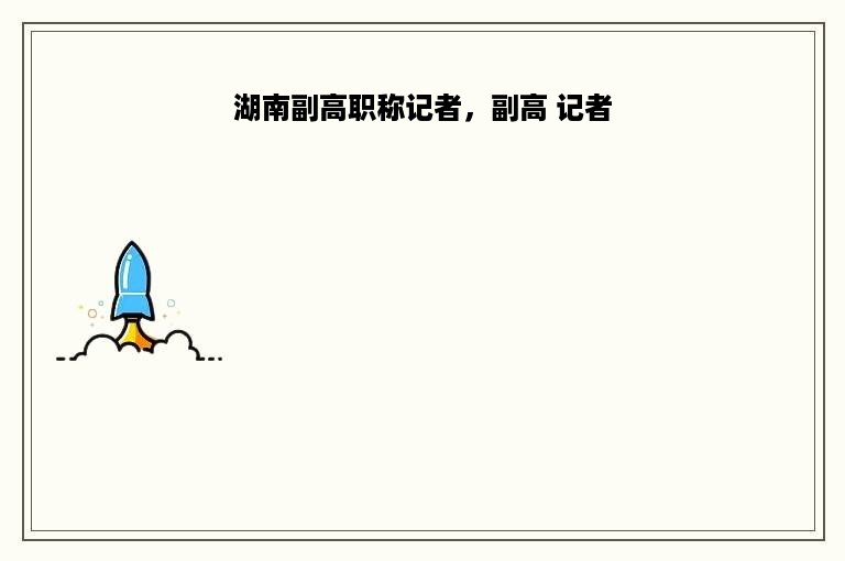 湖南副高职称记者，副高 记者