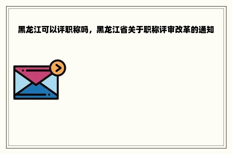 黑龙江可以评职称吗，黑龙江省关于职称评审改革的通知
